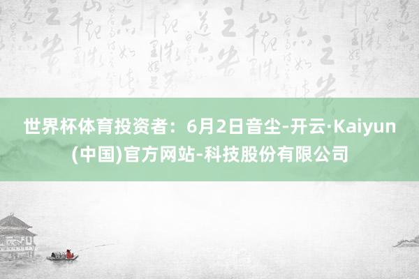 世界杯体育投资者：6月2日音尘-开云·Kaiyun(中国)官方网站-科技股份有限公司