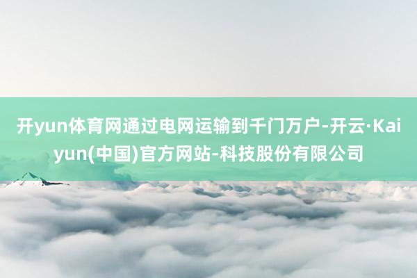 开yun体育网通过电网运输到千门万户-开云·Kaiyun(中国)官方网站-科技股份有限公司