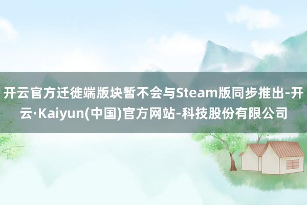 开云官方迁徙端版块暂不会与Steam版同步推出-开云·Kaiyun(中国)官方网站-科技股份有限公司