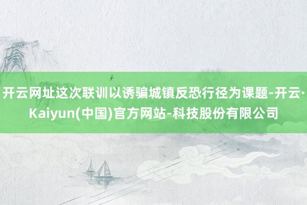 开云网址这次联训以诱骗城镇反恐行径为课题-开云·Kaiyun(中国)官方网站-科技股份有限公司