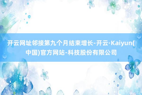 开云网址邻接第九个月结束增长-开云·Kaiyun(中国)官方网站-科技股份有限公司
