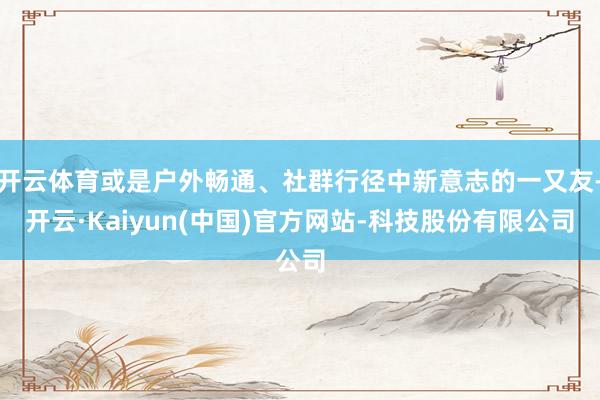 开云体育或是户外畅通、社群行径中新意志的一又友-开云·Kaiyun(中国)官方网站-科技股份有限公司