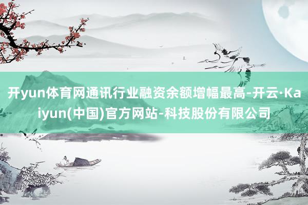 开yun体育网通讯行业融资余额增幅最高-开云·Kaiyun(中国)官方网站-科技股份有限公司