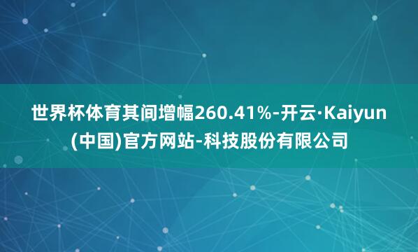 世界杯体育其间增幅260.41%-开云·Kaiyun(中国)官方网站-科技股份有限公司