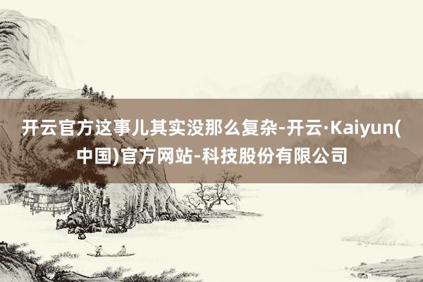 开云官方这事儿其实没那么复杂-开云·Kaiyun(中国)官方网站-科技股份有限公司