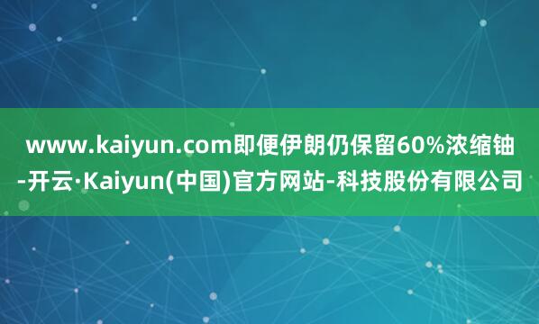 www.kaiyun.com即便伊朗仍保留60%浓缩铀-开云·Kaiyun(中国)官方网站-科技股份有限公司