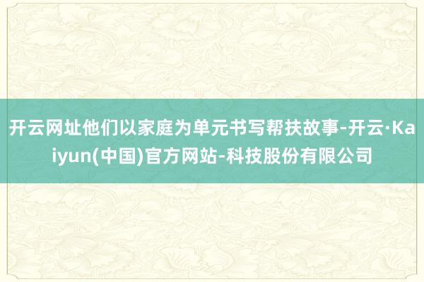 开云网址他们以家庭为单元书写帮扶故事-开云·Kaiyun(中国)官方网站-科技股份有限公司