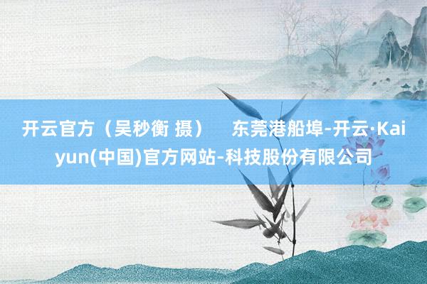 开云官方(吴秒衡 摄) 东莞港船埠-开云·Kaiyun(中国)官方网站-科技股份有限公司