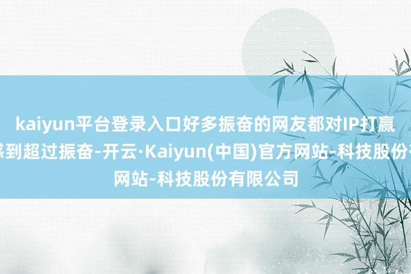 kaiyun平台登录入口好多振奋的网友都对IP打赢回生赛感到超过振奋-开云·Kaiyun(中国)官方网站-科技股份有限公司