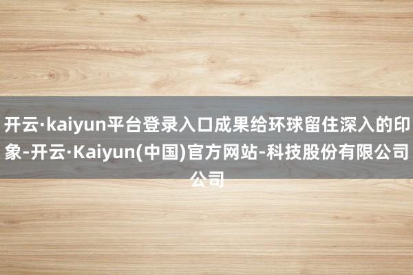 开云·kaiyun平台登录入口成果给环球留住深入的印象-开云·Kaiyun(中国)官方网站-科技股份有限公司
