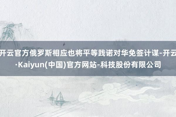 开云官方俄罗斯相应也将平等践诺对华免签计谋-开云·Kaiyun(中国)官方网站-科技股份有限公司