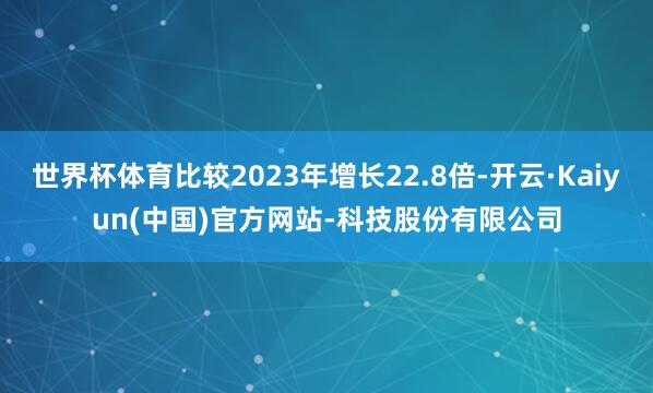 世界杯体育比较2023年增长22.8倍-开云·Kaiyun(中国)官方网站-科技股份有限公司