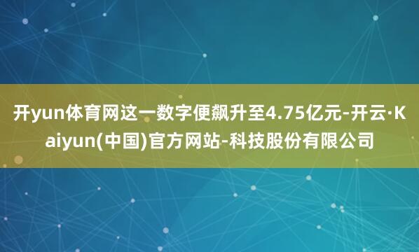 开yun体育网这一数字便飙升至4.75亿元-开云·Kaiyun(中国)官方网站-科技股份有限公司