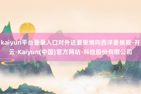 kaiyun平台登录入口对外还要束缚向西洋要挽救-开云·Kaiyun(中国)官方网站-科技股份有限公司