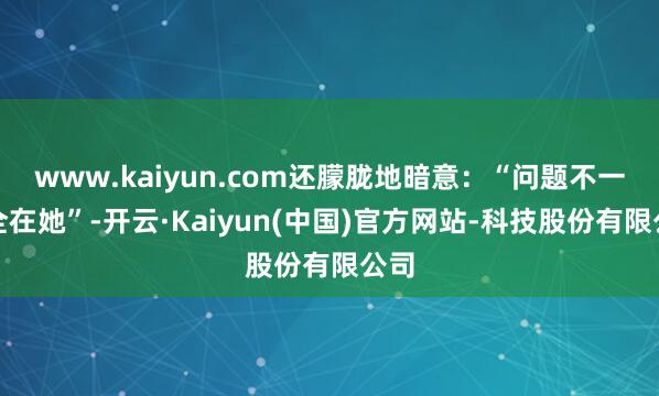 www.kaiyun.com还朦胧地暗意：“问题不一定全在她”-开云·Kaiyun(中国)官方网站-科技股份有限公司