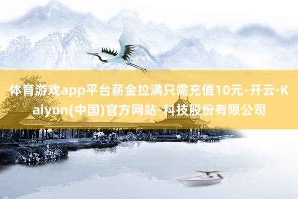 体育游戏app平台薪金拉满只需充值10元-开云·Kaiyun(中国)官方网站-科技股份有限公司