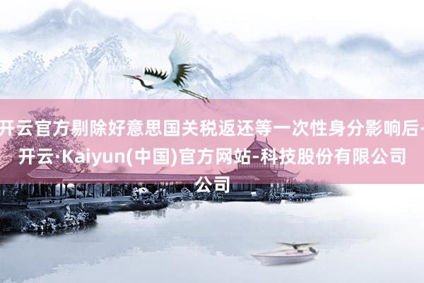 开云官方剔除好意思国关税返还等一次性身分影响后-开云·Kaiyun(中国)官方网站-科技股份有限公司