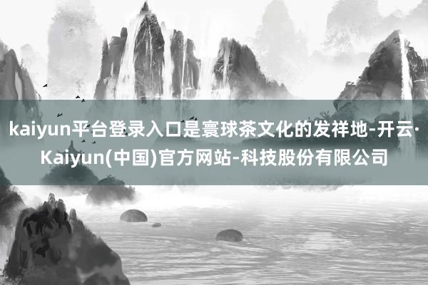 kaiyun平台登录入口是寰球茶文化的发祥地-开云·Kaiyun(中国)官方网站-科技股份有限公司