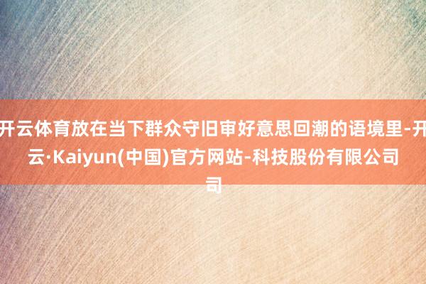 开云体育放在当下群众守旧审好意思回潮的语境里-开云·Kaiyun(中国)官方网站-科技股份有限公司