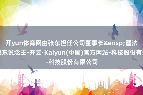 开yun体育网由张东担任公司董事长&ensp;暨法定代表东说念主-开云·Kaiyun(中国)官方网站-科技股份有限公司