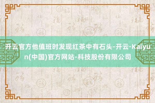 开云官方他值班时发现红茶中有石头-开云·Kaiyun(中国)官方网站-科技股份有限公司