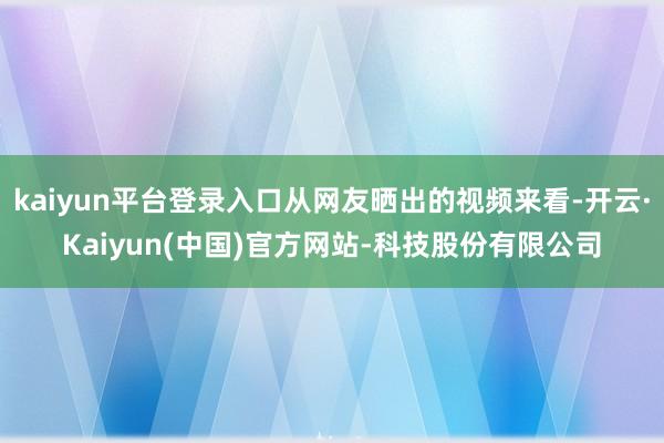 kaiyun平台登录入口从网友晒出的视频来看-开云·Kaiyun(中国)官方网站-科技股份有限公司