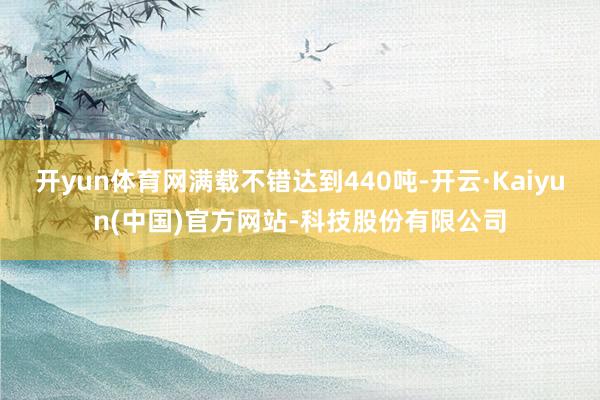 开yun体育网满载不错达到440吨-开云·Kaiyun(中国)官方网站-科技股份有限公司