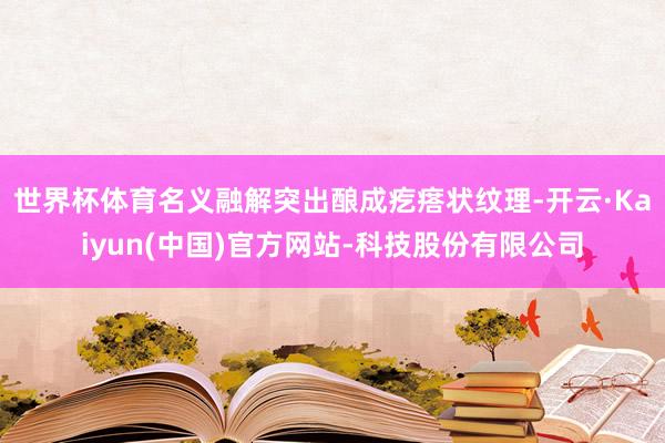 世界杯体育名义融解突出酿成疙瘩状纹理-开云·Kaiyun(中国)官方网站-科技股份有限公司