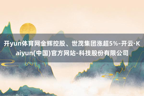 开yun体育网金辉控股、世茂集团涨超5%-开云·Kaiyun(中国)官方网站-科技股份有限公司