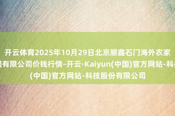 开云体育2025年10月29日北京顺鑫石门海外农家具批发阛阓集团有限公司价钱行情-开云·Kaiyun(中国)官方网站-科技股份有限公司