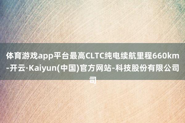 体育游戏app平台最高CLTC纯电续航里程660km-开云·Kaiyun(中国)官方网站-科技股份有限公司