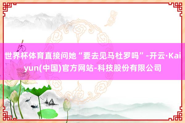 世界杯体育直接问她“要去见马杜罗吗”-开云·Kaiyun(中国)官方网站-科技股份有限公司