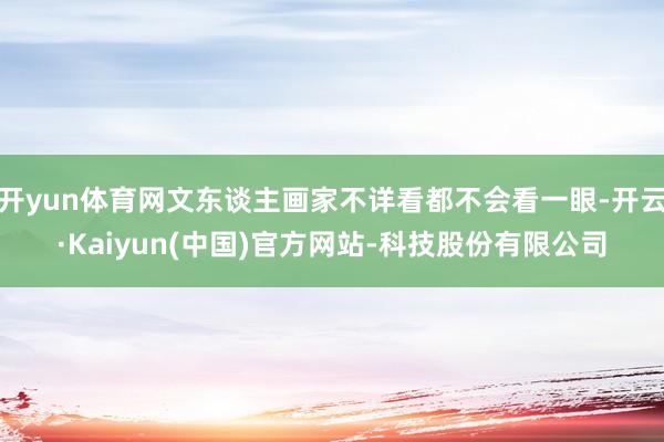 开yun体育网文东谈主画家不详看都不会看一眼-开云·Kaiyun(中国)官方网站-科技股份有限公司