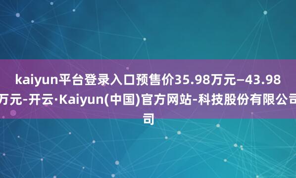 kaiyun平台登录入口预售价35.98万元—43.98万元-开云·Kaiyun(中国)官方网站-科技股份有限公司