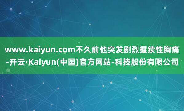 www.kaiyun.com不久前他突发剧烈握续性胸痛-开云·Kaiyun(中国)官方网站-科技股份有限公司