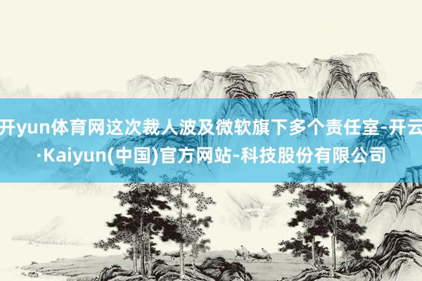 开yun体育网这次裁人波及微软旗下多个责任室-开云·Kaiyun(中国)官方网站-科技股份有限公司