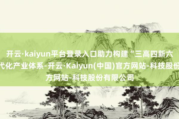 开云·kaiyun平台登录入口助力构建“三高四新六集群”当代化产业体系-开云·Kaiyun(中国)官方网站-科技股份有限公司
