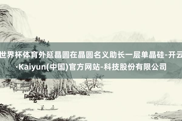 世界杯体育外延晶圆在晶圆名义助长一层单晶硅-开云·Kaiyun(中国)官方网站-科技股份有限公司