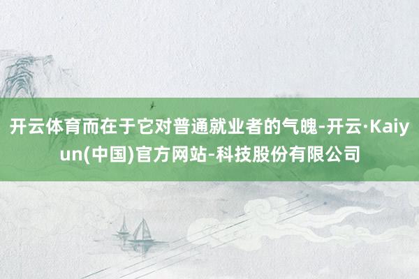 开云体育而在于它对普通就业者的气魄-开云·Kaiyun(中国)官方网站-科技股份有限公司